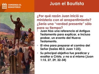 Juan el Bautista
¿Por qué razón Juan inició su
ministerio con el arrepentimiento?
¿Sería una “verdad presente” sólo
para su tiempo?
 Juan hizo una referencia al Antiguo
Testamento para explicar, e incluso
probar, un evento del Nuevo
Testamento.
 El vino para preparar el camino del
Señor (Isaías 40:3; Juan 1:23).
 Su principal objetivo fue predicar y
exaltar a Cristo, y no a sí mismo (Juan
1:15, 27, 29, 32-34)
COMIENZA EL
MINISTERIO
 