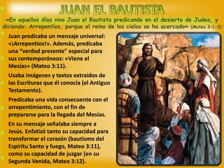«En aquellos días vino Juan el Bautista predicando en el desierto de Judea, y
diciendo: Arrepentíos, porque el reino de los cielos se ha acercado» (Mateo 3:1-2)
Juan predicaba un mensaje universal:
«¡Arrepentíos!». Además, predicaba
una “verdad presente” especial para
sus contemporáneos: «Viene el
Mesías» (Mateo 3:11).
Usaba imágenes y textos extraídos de
las Escrituras que él conocía (el Antiguo
Testamento).
Predicaba una vida consecuente con el
arrepentimiento, con el fin de
prepararse para la llegada del Mesías.
En su mensaje señalaba siempre a
Jesús. Enfatizó tanto su capacidad para
transformar el corazón (bautismo del
Espíritu Santo y fuego, Mateo 3:11),
como su capacidad de juzgar (en su
Segunda Venida, Mateo 3:12).
 