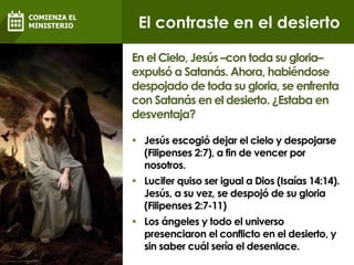  Jesús escogió dejar el cielo y despojarse
(Filipenses 2:7), a fin de vencer por
nosotros.
 Lucifer quiso ser igual a Dios (Isaías 14:14).
Jesús, a su vez, se despojó de su gloria
(Filipenses 2:7-11)
 Los ángeles y todo el universo
presenciaron el conflicto en el desierto, y
sin saber cuál sería el desenlace.
En el Cielo, Jesús –con toda su gloria–
expulsó a Satanás. Ahora, habiéndose
despojado de toda su gloria, se enfrenta
con Satanás en el desierto. ¿Estaba en
desventaja?
El contraste en el desierto
COMIENZA EL
MINISTERIO
 
