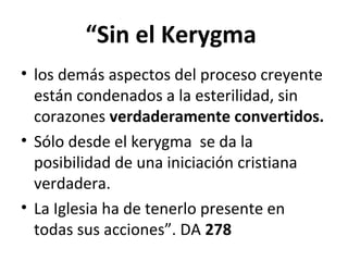 “Sin el Kerygma 
• los demás aspectos del proceso creyente 
están condenados a la esterilidad, sin 
corazones verdaderamente convertidos. 
• Sólo desde el kerygma se da la 
posibilidad de una iniciación cristiana 
verdadera. 
• La Iglesia ha de tenerlo presente en 
todas sus acciones”. DA 278 
 