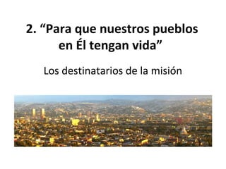 2. “Para que nuestros pueblos 
en Él tengan vida” 
Los destinatarios de la misión 
 