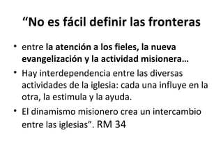 “No es fácil definir las fronteras 
• entre la atención a los fieles, la nueva 
evangelización y la actividad misionera… 
• Hay interdependencia entre las diversas 
actividades de la iglesia: cada una influye en la 
otra, la estimula y la ayuda. 
• El dinamismo misionero crea un intercambio 
entre las iglesias”. RM 34 
 