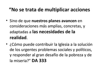 “No se trata de multiplicar acciones 
• Sino de que nuestros planes avancen en 
consideraciones más amplias, concretas, y 
adaptadas a las necesidades de la 
realidad. 
• ¿Cómo puede contribuir la Iglesia a la solución 
de los urgentes problemas sociales y políticos, 
y responder al gran desafío de la pobreza y de 
la miseria?” DA 333 
 