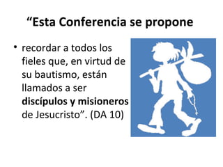 “Esta Conferencia se propone 
• recordar a todos los 
fieles que, en virtud de 
su bautismo, están 
llamados a ser 
discípulos y misioneros 
de Jesucristo”. (DA 10) 
 