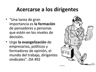 Acercarse a los dirigentes 
• “Una tarea de gran 
importancia es la formación 
de pensadores y personas 
que estén en los niveles de 
decisión. 
• Urge la evangelización de 
empresarios, políticos y 
formadores de opinión, el 
mundo del trabajo, dirigentes 
sindicales”. DA 492 
 