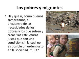 Los pobres y migrantes 
• Hay que ir, como buenos 
samaritanos, al 
encuentro de las 
necesidades de los 
pobres y los que sufren y 
crear “las estructuras 
justas que son una 
condición sin la cual no 
es posible un orden justo 
en la sociedad…”. 537 
 
