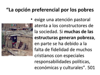 “La opción preferencial por los pobres 
• exige una atención pastoral 
atenta a los constructores de 
la sociedad. Si muchas de las 
estructuras generan pobreza, 
en parte se ha debido a la 
falta de fidelidad de muchos 
cristianos con especiales 
responsabilidades políticas, 
económicas y culturales”. 501 
 