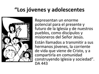 “Los jóvenes y adolescentes 
• Representan un enorme 
potencial para el presente y 
futuro de la Iglesia y de nuestros 
pueblos, como discípulos y 
misioneros del Señor Jesús. 
• Están llamados a transmitir a sus 
hermanos jóvenes, la corriente 
de vida que viene de Cristo, y a 
compartirla en comunidad 
construyendo Iglesia y sociedad”. 
DA 443 
 