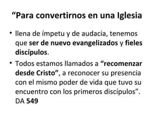 “Para convertirnos en una Iglesia 
• llena de ímpetu y de audacia, tenemos 
que ser de nuevo evangelizados y fieles 
discípulos. 
• Todos estamos llamados a “recomenzar 
desde Cristo”, a reconocer su presencia 
con el mismo poder de vida que tuvo su 
encuentro con los primeros discípulos”. 
DA 549 
 