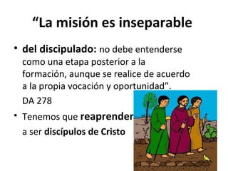 “La misión es inseparable 
• del discipulado: no debe entenderse 
como una etapa posterior a la 
formación, aunque se realice de acuerdo 
a la propia vocación y oportunidad”. 
DA 278 
• Tenemos que reaprender 
a ser discípulos de Cristo 
 