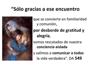 “Sólo gracias a ese encuentro 
que se convierte en familiaridad 
y comunión, 
por desborde de gratitud y 
alegría, 
somos rescatados de nuestra 
conciencia aislada 
y salimos a comunicar a todos 
la vida verdadera”. DA 549 
 