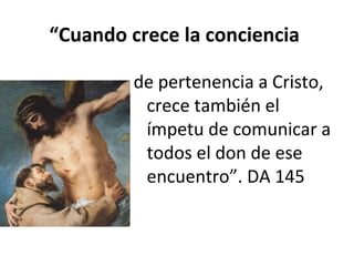 “Cuando crece la conciencia 
de pertenencia a Cristo, 
crece también el 
ímpetu de comunicar a 
todos el don de ese 
encuentro”. DA 145 
 