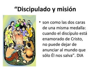 “Discipulado y misión 
• son como las dos caras 
de una misma medalla: 
cuando el discípulo está 
enamorado de Cristo, 
no puede dejar de 
anunciar al mundo que 
sólo Él nos salva”. DIA 
 