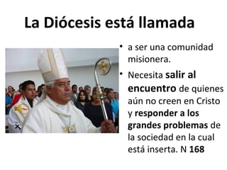 La Diócesis está llamada 
• a ser una comunidad 
misionera. 
• Necesita salir al 
encuentro de quienes 
aún no creen en Cristo 
y responder a los 
grandes problemas de 
la sociedad en la cual 
está inserta. N 168 
 