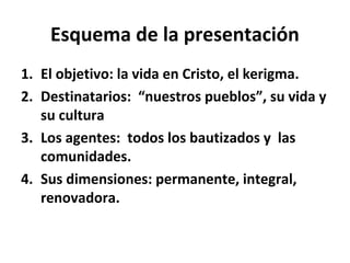 Esquema de la presentación 
1. El objetivo: la vida en Cristo, el kerigma. 
2. Destinatarios: “nuestros pueblos”, su vida y 
su cultura 
3. Los agentes: todos los bautizados y las 
comunidades. 
4. Sus dimensiones: permanente, integral, 
renovadora. 
 