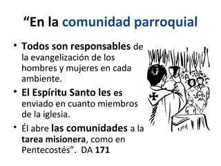 “En la comunidad parroquial 
• Todos son responsables de 
la evangelización de los 
hombres y mujeres en cada 
ambiente. 
• El Espíritu Santo les es 
enviado en cuanto miembros 
de la iglesia. 
• Él abre las comunidades a la 
tarea misionera, como en 
Pentecostés”. DA 171 
 
