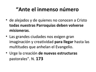 “Ante el inmenso número 
• de alejados y de quienes no conocen a Cristo 
todas nuestras Parroquias deben volverse 
misioneras. 
• Las grandes ciudades nos exigen gran 
imaginación y creatividad para llegar hasta las 
multitudes que anhelan el Evangelio. 
• Urge la creación de nuevas estructuras 
pastorales”. N. 173 
 