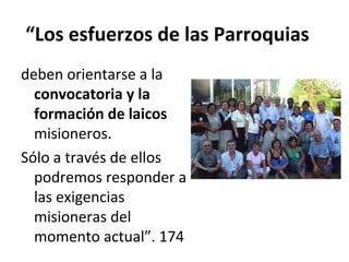 “Los esfuerzos de las Parroquias 
deben orientarse a la 
convocatoria y la 
formación de laicos 
misioneros. 
Sólo a través de ellos 
podremos responder a 
las exigencias 
misioneras del 
momento actual”. 174 
 