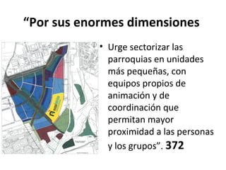 “Por sus enormes dimensiones 
• Urge sectorizar las 
parroquias en unidades 
más pequeñas, con 
equipos propios de 
animación y de 
coordinación que 
permitan mayor 
proximidad a las personas 
y los grupos”. 372 
 