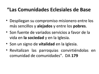 “Las Comunidades Eclesiales de Base 
• Despliegan su compromiso misionero entre los 
más sencillos y alejados y entre los pobres. 
• Son fuente de variados servicios a favor de la 
vida en la sociedad y en la Iglesia. 
• Son un signo de vitalidad en la Iglesia. 
• Revitalizan las parroquias convirtiéndolas en 
comunidad de comunidades”. DA 179 
 