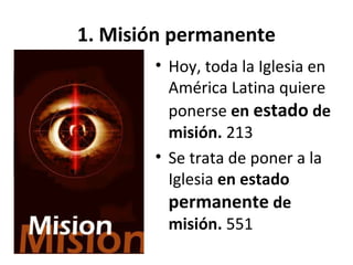1. Misión permanente 
• Hoy, toda la Iglesia en 
América Latina quiere 
ponerse en estado de 
misión. 213 
• Se trata de poner a la 
Iglesia en estado 
permanente de 
misión. 551 
 