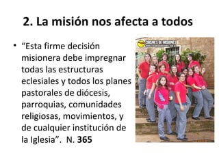 2. La misión nos afecta a todos 
• “Esta firme decisión 
misionera debe impregnar 
todas las estructuras 
eclesiales y todos los planes 
pastorales de diócesis, 
parroquias, comunidades 
religiosas, movimientos, y 
de cualquier institución de 
la Iglesia”. N. 365 
 
