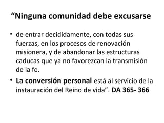 “Ninguna comunidad debe excusarse 
• de entrar decididamente, con todas sus 
fuerzas, en los procesos de renovación 
misionera, y de abandonar las estructuras 
caducas que ya no favorezcan la transmisión 
de la fe. 
• La conversión personal está al servicio de la 
instauración del Reino de vida”. DA 365- 366 
 