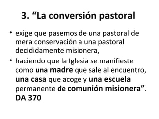 3. “La conversión pastoral 
• exige que pasemos de una pastoral de 
mera conservación a una pastoral 
decididamente misionera, 
• haciendo que la Iglesia se manifieste 
como una madre que sale al encuentro, 
una casa que acoge y una escuela 
permanente de comunión misionera”. 
DA 370 
 