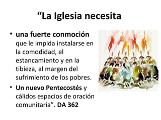 “La Iglesia necesita 
• una fuerte conmoción 
que le impida instalarse en 
la comodidad, el 
estancamiento y en la 
tibieza, al margen del 
sufrimiento de los pobres. 
• Un nuevo Pentecostés y 
cálidos espacios de oración 
comunitaria”. DA 362 
 