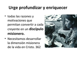 Urge profundizar y enriquecer 
• todas las razones y 
motivaciones que 
permitan convertir a cada 
creyente en un discípulo 
misionero. 
• Necesitamos desarrollar 
la dimensión misionera 
de la vida en Cristo. 362 
 
