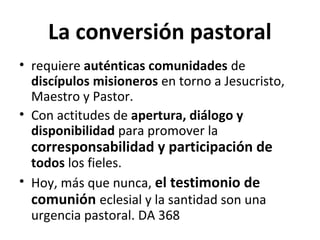 La conversión pastoral 
• requiere auténticas comunidades de 
discípulos misioneros en torno a Jesucristo, 
Maestro y Pastor. 
• Con actitudes de apertura, diálogo y 
disponibilidad para promover la 
corresponsabilidad y participación de 
todos los fieles. 
• Hoy, más que nunca, el testimonio de 
comunión eclesial y la santidad son una 
urgencia pastoral. DA 368 
 