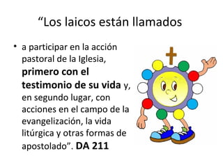 “Los laicos están llamados 
• a participar en la acción 
pastoral de la Iglesia, 
primero con el 
testimonio de su vida y, 
en segundo lugar, con 
acciones en el campo de la 
evangelización, la vida 
litúrgica y otras formas de 
apostolado”. DA 211 
 