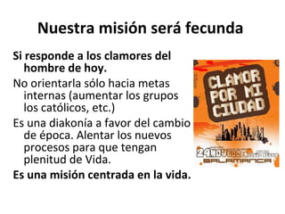 Nuestra misión será fecunda 
Si responde a los clamores del 
hombre de hoy. 
No orientarla sólo hacia metas 
internas (aumentar los grupos 
los católicos, etc.) 
Es una diakonía a favor del cambio 
de época. Alentar los nuevos 
procesos para que tengan 
plenitud de Vida. 
Es una misión centrada en la vida. 
