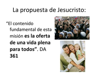 La propuesta de Jesucristo: 
“El contenido 
fundamental de esta 
misión es la oferta 
de una vida plena 
para todos”. DA 
361 
 