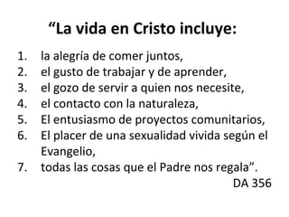 “La vida en Cristo incluye: 
1. la alegría de comer juntos, 
2. el gusto de trabajar y de aprender, 
3. el gozo de servir a quien nos necesite, 
4. el contacto con la naturaleza, 
5. El entusiasmo de proyectos comunitarios, 
6. El placer de una sexualidad vivida según el 
Evangelio, 
7. todas las cosas que el Padre nos regala”. 
DA 356 
 