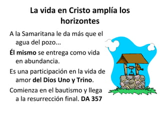 La vida en Cristo amplía los 
horizontes 
A la Samaritana le da más que el 
agua del pozo... 
Él mismo se entrega como vida 
en abundancia. 
Es una participación en la vida de 
amor del Dios Uno y Trino. 
Comienza en el bautismo y llega 
a la resurrección final. DA 357 
 