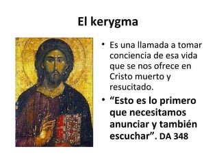 El kerygma 
• Es una llamada a tomar 
conciencia de esa vida 
que se nos ofrece en 
Cristo muerto y 
resucitado. 
• “Esto es lo primero 
que necesitamos 
anunciar y también 
escuchar”. DA 348 
 