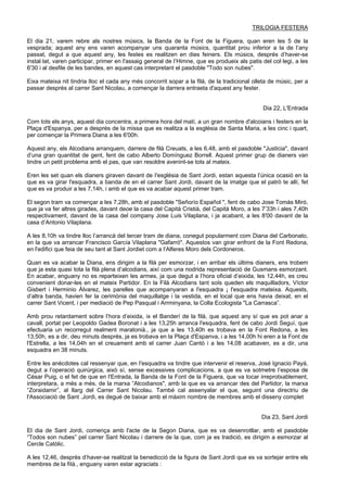 TRILOGIA FESTERA
El dia 21, varem rebre als nostres músics, la Banda de la Font de la Figuera, quan eren les 5 de la
vesprada; aquest any ens varen acompanyar uns quaranta músics, quantitat prou inferior a la de l’any
passat, degut a que aquest any, les festes es realitzen en dies feiners. Els músics, després d’haver-se
instal·lat, varen participar, primer en l'assaig general de l’Himne, que es produeix als patis del col·legi, a les
6'30 i al desfile de les bandes, en aquest cas interpretant el pasdoble "Todo son nubes".
Eixa mateixa nit tindria Iloc el cada any més concorrit sopar a la filà, de la tradicional olleta de músic, per a
passar després al carrer Sant Nicolau, a començar la darrera entraeta d'aquest any fester.
Dia 22, L'Entrada
Com tots els anys, aquest dia concentra, a primera hora del matí, a un gran nombre d'alcoians i festers en la
Plaça d'Espanya, per a després de la missa que es realitza a la església de Santa Maria, a les cinc i quart,
per començar la Primera Diana a les 6'00h.
Aquest any, els Alcodians arranquem, darrere de filà Creuats, a les 6,48, amb el pasdoble "Justicia", davant
d’una gran quantitat de gent, fent de cabo Alberto Domínguez Borrell. Aquest primer grup de dianers van
tindre un petit problema amb el pas, que van resoldre avenint-se tots al mateix.
Eren les set quan els dianers giraven davant de I'església de Sant Jordi, estan aquesta l’única ocasió en la
que es va girar l'esquadra, a banda de en el carrer Sant Jordi, davant de la imatge que el patró te allí, fet
que es va produir a les 7,14h, i amb el que es va acabar aquest primer tram.
El segon tram va començar a les 7,28h, amb el pasdoble "Señorío Español ", fent de cabo Jose Tomás Miró,
que ja va fer altres girades, davant deoe la casa del Capità Cristià, del Capità Moro, a les 7’33h i ales 7,40h
respectivament, davant de la casa del company Jose Luis Vilaplana, i ja acabant, a les 8'00 davant de la
casa d’Antonio Vilaplana.
A les 8,10h va tindre lloc l’arrancà del tercer tram de diana, conegut popularment com Diana del Carbonato,
en la que va arrancar Francisco García Vilaplana "Gafarró". Aquestos van girar enfront de la Font Redona,
en l'edifici que feia de seu tant al Sant Jordiet com a l’Alferes Moro dels Cordoneros.
Quan es va acabar la Diana, ens dirigim a la filà per esmorzar, i en arribar els últims dianers, ens trobem
que ja esta quasi tota la filà plena d’alcodians, així com una nodrida representació de Gusmans esmorzant.
En acabar, enguany no es reparteixen les armes, ja que degut a l’hora oficial d’eixida, les 12,44h, es creu
convenient donar-les en el mateix Partidor. En la Filà Alcodians tant soIs queden els maquilladors, Víctor
Gisbert i Herminio Álvarez, les parelles que acompanyaran a l'esquadra ¡ l'esquadra mateixa. Aquests,
d’altra banda, havien fer la cerimònia del maquillatge i la vestida, en el local que ens havia deixat, en el
carrer Sant Vicent, i per mediació de Pep Pasqual i Arrminyana, la Colla Ecologista "La Carrasca”.
Amb prou retardament sobre l’hora d’eixida, ix el Banderí de la filà, que aquest any sí que es pot anar a
cavall, portat per Leopoldo Gadea Boronat i a les 13,25h arranca l'esquadra, fent de cabo Jordi Seguí, que
efectuaria un recorregut realment maratonià., ja que a les 13,40h es trobava en la Font Redona, a les
13,50h, es a dir, deu minuts després, ja es trobava en la Plaça d'Espanva, i a les 14,00h hi eren a la Font de
l'Estrella, a les 14,04h en el creuament amb el carrer Juan Cantó i a les 14,08 acabaven, es a dir, una
esquadra en 38 minuts.
Entre les anècdotes cal ressenyar que, en I'esquadra va tindre que intervenir el reserva, José Ignacio Payá,
degut a l’operació quirúrgica, això sí, sense excessives complicacions, a que es va sotmetre l’esposa de
César Puig, o el fet de que en l'Entrada, la Banda de la Font de la Figuera, que va tocar irreprotxablement,
interpretara, a més a més, de la marxa “Alcodianos", amb la que es va arrancar des del Partidor, la marxa
“Zoraidamir”, al llarg del Carrer Sant Nicolau. També cal assenyalar el que, seguint una directriu de
l'Associació de Sant .Jordi, es degué de baixar amb el màxim nombre de membres amb el disseny complet
Dia 23, Sant Jordi
El dia de Sant Jordi, comença amb l'acte de la Segon Diana, que es va desenrotllar, amb el pasdoble
“Todos son nubes” pel carrer Sant Nicolau i darrere de la que, com ja es tradició, es dirigim a esmorzar al
Cercle Catòlic.
A les 12,46, després d’haver-se realitzat la benedicció de la figura de Sant Jordi que es va sortejar entre els
membres de la fiIà., enguany varen estar agraciats :
 