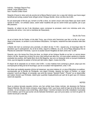 Individu : Santiago Segura Frau
Infantil: Jorge Gisbert serra
Soci: Vicente Cortés Vicent
Després d’haver-lo rebut amb els acords de la Marxa Real el varem dur a casa del individu que havia segut
beneficiat pel sorteig; acabat l'acte refrigeri al bar l’Antigua Sevilla i dinar a la filà a les 2,20h.
Es pot assenyalar el fet de que, tornant a la filà a dinar, es varem creuar amb dues filaes que duien sentit
oposat al nostre, i en ambdós casos, varem estar nosaltres els que es varem tindre que apartar, per a que
ells passaren.
Després, al voltant de les 8 els Alcodians varen començar la processó, eixint cinc individus amb ciris,
quaranta amb arma, i cinc com a membres de l'Associació.
Dia 24, Els Trons
Ja en el darrer dia de Festes, el dia dels Trons, que s'inicia amb l'esmorzar que fem a la fila, en el que,
degut a les baixes, no arribem a una trentena d'Alcodians, i la majoria, ressentint-se dels excessos dels dies
passats.
L'Alardo del matí va començar prou prompte, al voltant de les 11,10h, i aquest any, el recorregut dels 70
alcodians que hi participàvem, fou el de la dreta, seguint a I'Alferes, es a dir, de la Plaça d'Espanya fins la
Placeta de Carbonell i Ferrándiz, i que es va acabar davant l'Església de Sant Jordi a les 12,30h.
Després, per a fer temps fins I'hora de dinar, es dirigim al bar Antigua Sevilla on es fem un vermut abans
d’anar a la fila. Aquest any el dinar fou prou més tranquil que altre any, a lo que potser ajudara la vinguda,
acabades les postres, del Capità Moro de la filà Magenta, que ens va obsequiar amb un punyal d’artesania
mora, que de seguida va passar a formar part del nostre, digam, museu de la fila.
El dispar de la vesprada es va iniciar a les 6,45h, i a eixa mateixa hora començà a ploure, pluja que ens
acompanyaria al llarg de tot el recorregut, que es va acabar molt ràpidament, a les 7,15h.
Per donar per acabada aquesta crònica cal ressenyar, que eixa mateixa nit, un grup d'Alcodians va realitzar,
acompanyats per la Banda de Penàguila, una segon Entrada, després de sopar al Partidor, un sopar
preparat i servit per Miguel, el conserge, que amb les marxes "Apóstol Poeta" i "Exodo" es va desenrotllar
pel mateix itinerari que l’Entrada, rebent gran quantitat d’aplaudiments per part de la gent que s’hi trobava
veient els soparets.
NOTES
Quan ja estava tancada aquesta crònica, ens han arribat dues tristes notícies: els decessos de Patricia
Segura Alberola, filla del nostre company Jorge Segura, Koki i que havia vestit el traje de la fila des de ben
xicoteta, i el cel company José Jordá Reig, veterà fester i membre fundador de la filà, treballador incansable
per la mateixa, que hi ha que sumar a la de Salvador Doménech, que com ja es sabut, va morir en gener. El
nostre record per a tots ells.
 