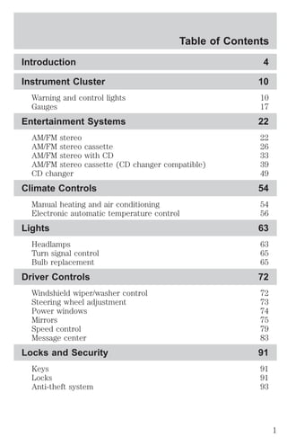 Table of Contents 
Introduction 4 
Instrument Cluster 10 
Warning and control lights 10 
Gauges 17 
Entertainment Systems 22 
AM/FM stereo 22 
AM/FM stereo cassette 26 
AM/FM stereo with CD 33 
AM/FM stereo cassette (CD changer compatible) 39 
CD changer 49 
Climate Controls 54 
Manual heating and air conditioning 54 
Electronic automatic temperature control 56 
Lights 63 
Headlamps 63 
Turn signal control 65 
Bulb replacement 65 
Driver Controls 72 
Windshield wiper/washer control 72 
Steering wheel adjustment 73 
Power windows 74 
Mirrors 75 
Speed control 79 
Message center 83 
Locks and Security 91 
Keys 91 
Locks 91 
Anti-theft system 93 
1 
 