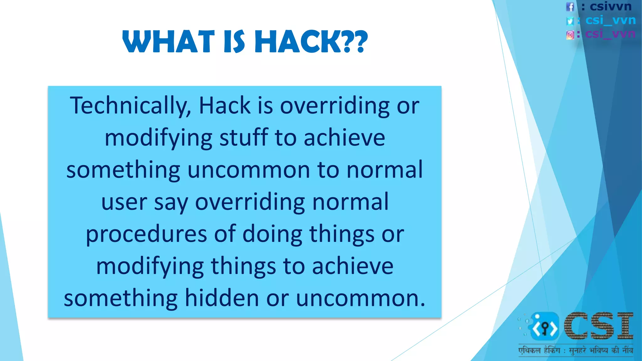 Technically, Hack is overriding or
modifying stuff to achieve
something uncommon to normal
user say overriding normal
procedures of doing things or
modifying things to achieve
something hidden or uncommon.
WHAT IS HACK??
: csivvn
: csi_vvn
: csi_vvn
 