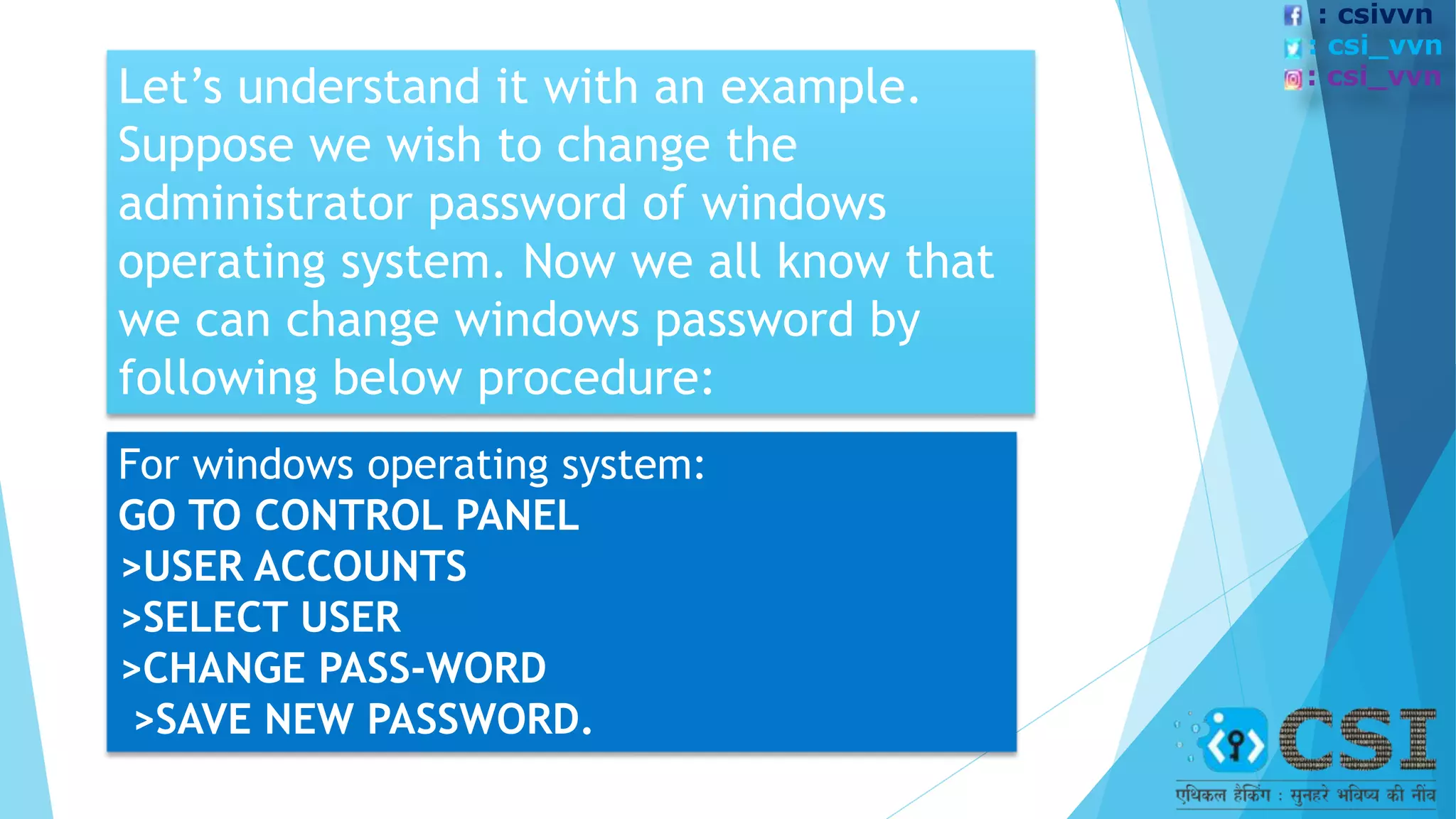 Let’s understand it with an example.
Suppose we wish to change the
administrator password of windows
operating system. Now we all know that
we can change windows password by
following below procedure:
For windows operating system:
GO TO CONTROL PANEL
>USER ACCOUNTS
>SELECT USER
>CHANGE PASS-WORD
>SAVE NEW PASSWORD.
: csivvn
: csi_vvn
: csi_vvn
 