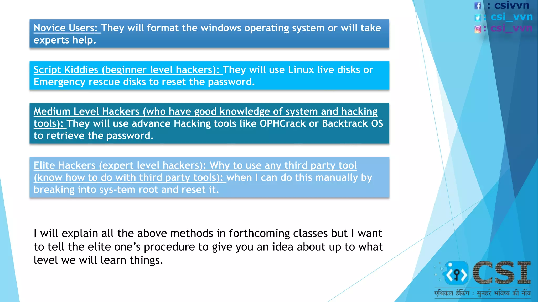 Novice Users: They will format the windows operating system or will take
experts help.
Script Kiddies (beginner level hackers): They will use Linux live disks or
Emergency rescue disks to reset the password.
Medium Level Hackers (who have good knowledge of system and hacking
tools): They will use advance Hacking tools like OPHCrack or Backtrack OS
to retrieve the password.
Elite Hackers (expert level hackers): Why to use any third party tool
(know how to do with third party tools): when I can do this manually by
breaking into sys-tem root and reset it.
I will explain all the above methods in forthcoming classes but I want
to tell the elite one’s procedure to give you an idea about up to what
level we will learn things.
: csivvn
: csi_vvn
: csi_vvn
 