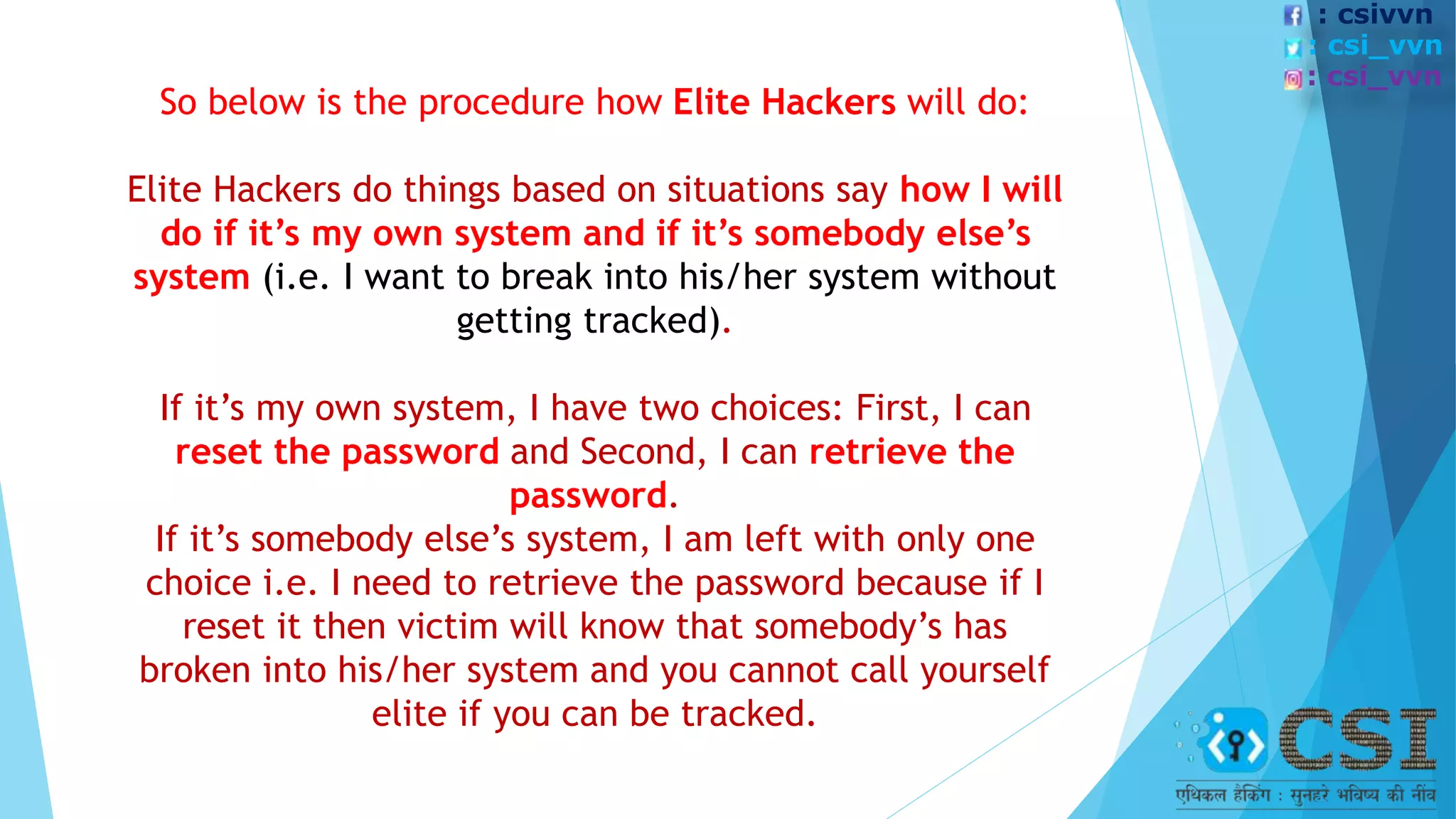 So below is the procedure how Elite Hackers will do:
Elite Hackers do things based on situations say how I will
do if it’s my own system and if it’s somebody else’s
system (i.e. I want to break into his/her system without
getting tracked).
If it’s my own system, I have two choices: First, I can
reset the password and Second, I can retrieve the
password.
If it’s somebody else’s system, I am left with only one
choice i.e. I need to retrieve the password because if I
reset it then victim will know that somebody’s has
broken into his/her system and you cannot call yourself
elite if you can be tracked.
: csivvn
: csi_vvn
: csi_vvn
 