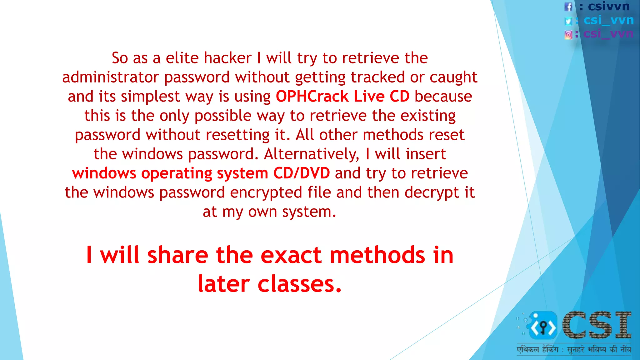 So as a elite hacker I will try to retrieve the
administrator password without getting tracked or caught
and its simplest way is using OPHCrack Live CD because
this is the only possible way to retrieve the existing
password without resetting it. All other methods reset
the windows password. Alternatively, I will insert
windows operating system CD/DVD and try to retrieve
the windows password encrypted file and then decrypt it
at my own system.
I will share the exact methods in
later classes.
: csivvn
: csi_vvn
: csi_vvn
 