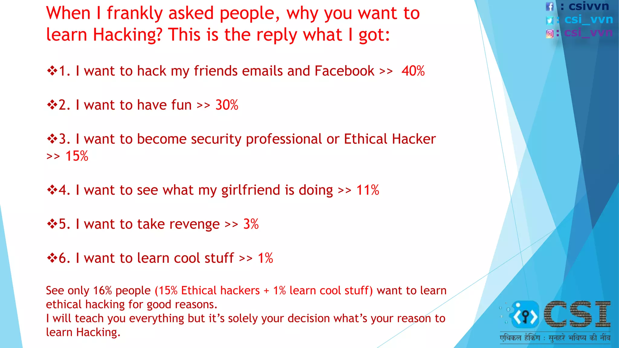 When I frankly asked people, why you want to
learn Hacking? This is the reply what I got:
1. I want to hack my friends emails and Facebook >> 40%
2. I want to have fun >> 30%
3. I want to become security professional or Ethical Hacker
>> 15%
4. I want to see what my girlfriend is doing >> 11%
5. I want to take revenge >> 3%
6. I want to learn cool stuff >> 1%
See only 16% people (15% Ethical hackers + 1% learn cool stuff) want to learn
ethical hacking for good reasons.
I will teach you everything but it’s solely your decision what’s your reason to
learn Hacking.
: csivvn
: csi_vvn
: csi_vvn
 