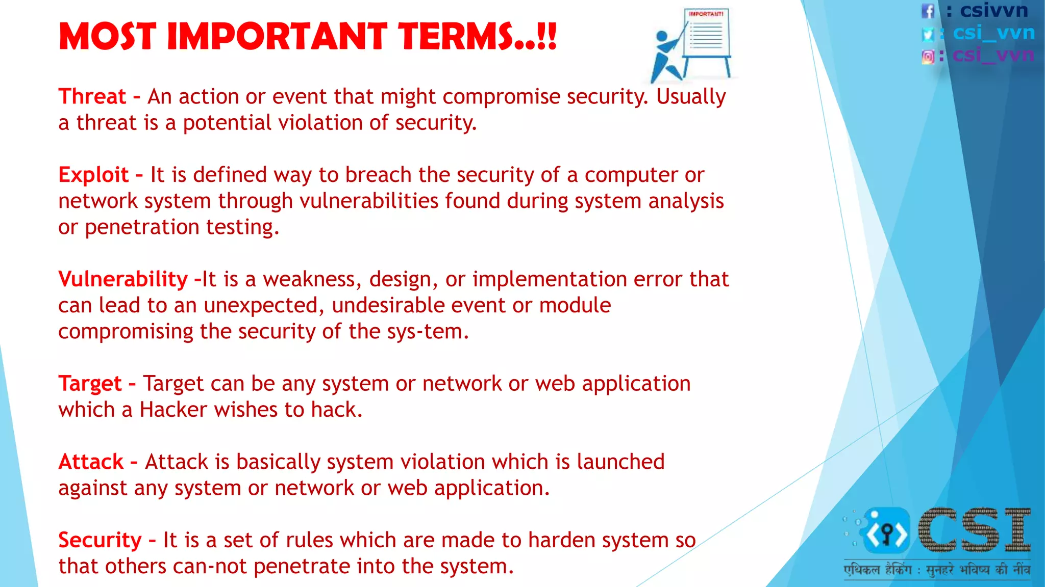 MOST IMPORTANT TERMS..!!
Threat – An action or event that might compromise security. Usually
a threat is a potential violation of security.
Exploit – It is defined way to breach the security of a computer or
network system through vulnerabilities found during system analysis
or penetration testing.
Vulnerability –It is a weakness, design, or implementation error that
can lead to an unexpected, undesirable event or module
compromising the security of the sys-tem.
Target – Target can be any system or network or web application
which a Hacker wishes to hack.
Attack – Attack is basically system violation which is launched
against any system or network or web application.
Security – It is a set of rules which are made to harden system so
that others can-not penetrate into the system.
: csivvn
: csi_vvn
: csi_vvn
 