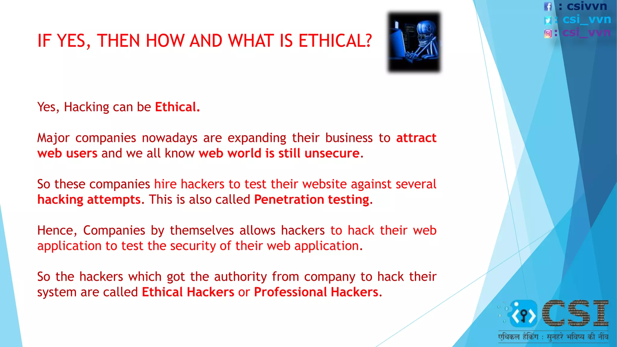 IF YES, THEN HOW AND WHAT IS ETHICAL?
Yes, Hacking can be Ethical.
Major companies nowadays are expanding their business to attract
web users and we all know web world is still unsecure.
So these companies hire hackers to test their website against several
hacking attempts. This is also called Penetration testing.
Hence, Companies by themselves allows hackers to hack their web
application to test the security of their web application.
So the hackers which got the authority from company to hack their
system are called Ethical Hackers or Professional Hackers.
: csivvn
: csi_vvn
: csi_vvn
 