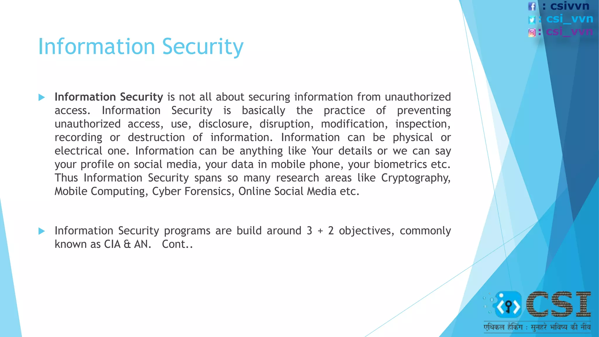 Information Security
 Information Security is not all about securing information from unauthorized
access. Information Security is basically the practice of preventing
unauthorized access, use, disclosure, disruption, modification, inspection,
recording or destruction of information. Information can be physical or
electrical one. Information can be anything like Your details or we can say
your profile on social media, your data in mobile phone, your biometrics etc.
Thus Information Security spans so many research areas like Cryptography,
Mobile Computing, Cyber Forensics, Online Social Media etc.
 Information Security programs are build around 3 + 2 objectives, commonly
known as CIA & AN. Cont..
: csivvn
: csi_vvn
: csi_vvn
 