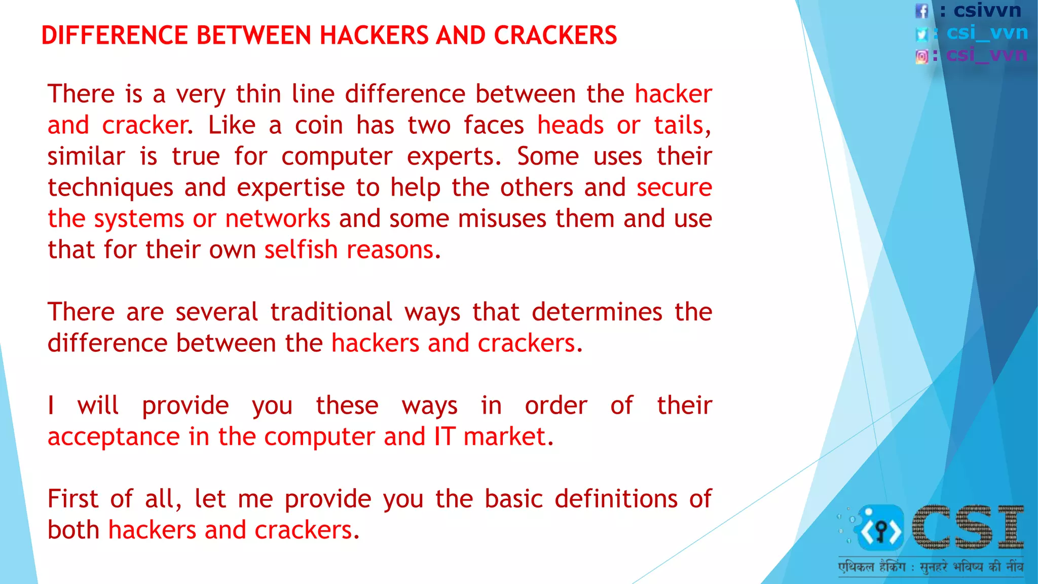 There is a very thin line difference between the hacker
and cracker. Like a coin has two faces heads or tails,
similar is true for computer experts. Some uses their
techniques and expertise to help the others and secure
the systems or networks and some misuses them and use
that for their own selfish reasons.
There are several traditional ways that determines the
difference between the hackers and crackers.
I will provide you these ways in order of their
acceptance in the computer and IT market.
First of all, let me provide you the basic definitions of
both hackers and crackers.
DIFFERENCE BETWEEN HACKERS AND CRACKERS
: csivvn
: csi_vvn
: csi_vvn
 